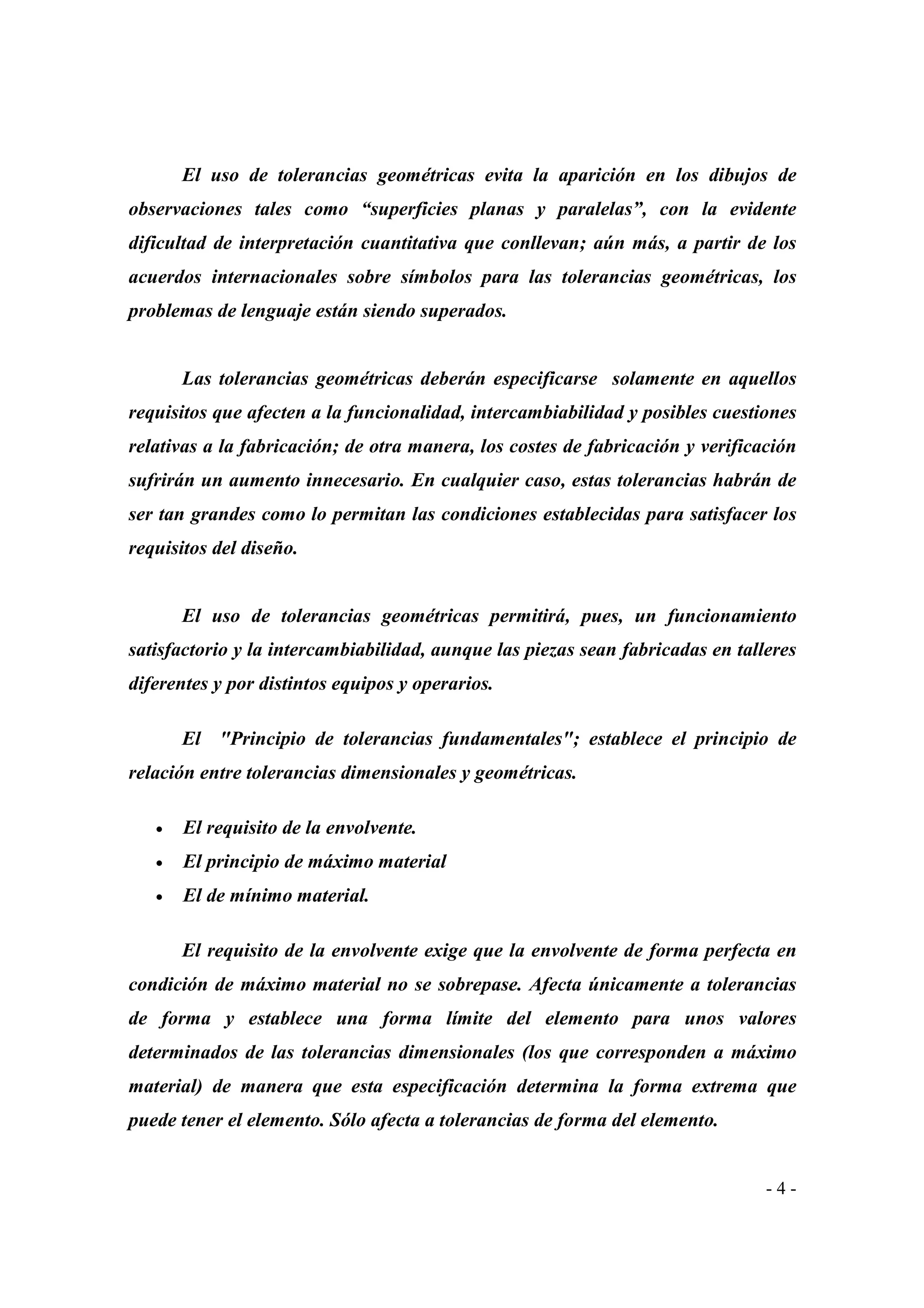 El uso de tolerancias geométricas evita la aparición en los dibujos de
observaciones tales como “superficies planas y paralelas”, con la evidente
dificultad de interpretación cuantitativa que conllevan; aún más, a partir de los
acuerdos internacionales sobre símbolos para las tolerancias geométricas, los
problemas de lenguaje están siendo superados.

Las tolerancias geométricas deberán especificarse solamente en aquellos
requisitos que afecten a la funcionalidad, intercambiabilidad y posibles cuestiones
relativas a la fabricación; de otra manera, los costes de fabricación y verificación
sufrirán un aumento innecesario. En cualquier caso, estas tolerancias habrán de
ser tan grandes como lo permitan las condiciones establecidas para satisfacer los
requisitos del diseño.

El uso de tolerancias geométricas permitirá, pues, un funcionamiento
satisfactorio y la intercambiabilidad, aunque las piezas sean fabricadas en talleres
diferentes y por distintos equipos y operarios.
El "Principio de tolerancias fundamentales"; establece el principio de
relación entre tolerancias dimensionales y geométricas.
•

El requisito de la envolvente.

•

El principio de máximo material

•

El de mínimo material.
El requisito de la envolvente exige que la envolvente de forma perfecta en

condición de máximo material no se sobrepase. Afecta únicamente a tolerancias
de forma y establece una forma límite del elemento para unos valores
determinados de las tolerancias dimensionales (los que corresponden a máximo
material) de manera que esta especificación determina la forma extrema que
puede tener el elemento. Sólo afecta a tolerancias de forma del elemento.

-4-

 