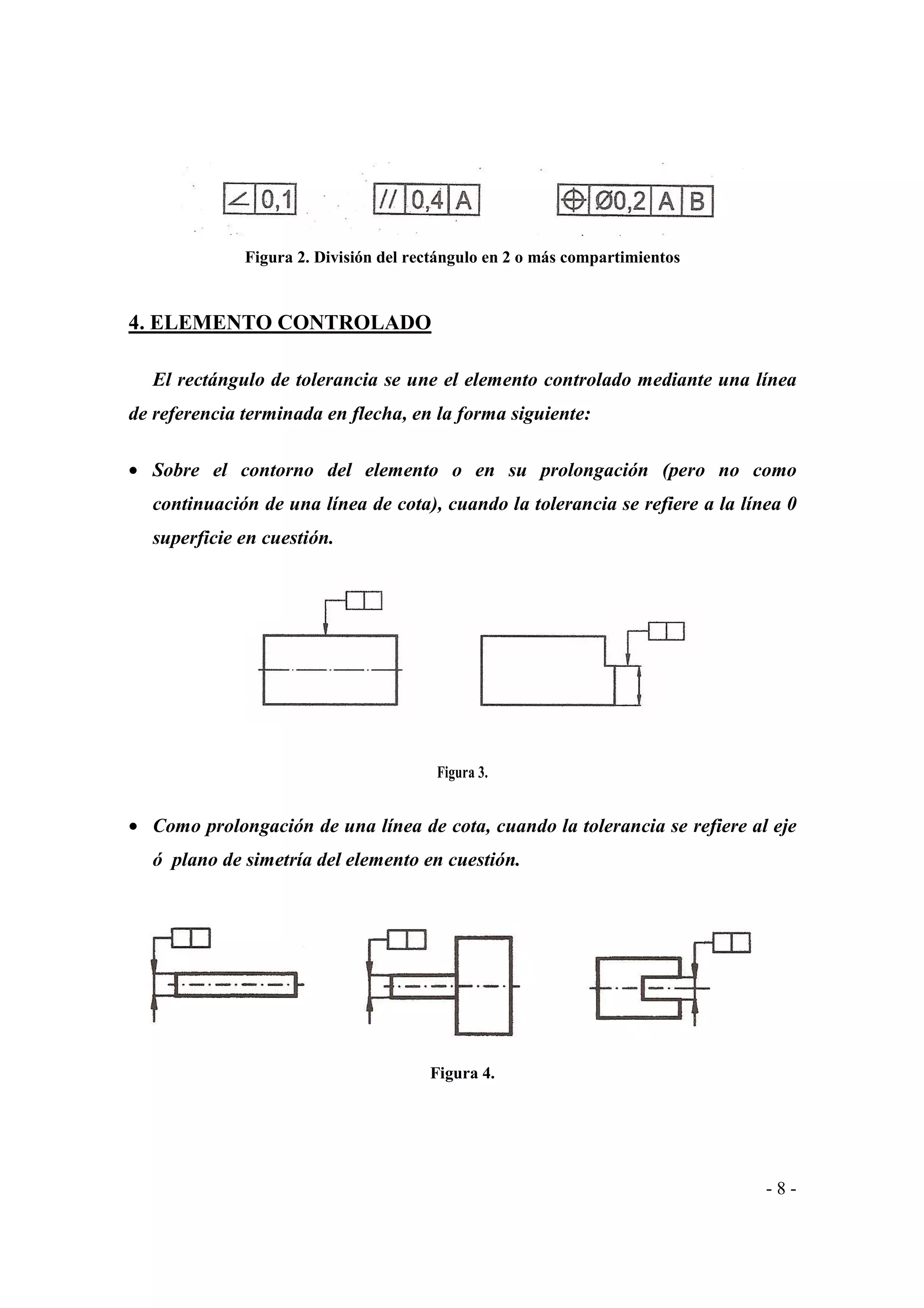 Figura 2. División del rectángulo en 2 o más compartimientos

4. ELEMENTO CONTROLADO
El rectángulo de tolerancia se une el elemento controlado mediante una línea
de referencia terminada en flecha, en la forma siguiente:
• Sobre el contorno del elemento o en su prolongación (pero no como
continuación de una línea de cota), cuando la tolerancia se refiere a la línea 0
superficie en cuestión.

Figura 3.

• Como prolongación de una línea de cota, cuando la tolerancia se refiere al eje
ó plano de simetría del elemento en cuestión.

Figura 4.

-8-

 