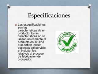 Especificaciones 
O Las especificaciones 
son las 
características de un 
producto. Estas 
características no se 
limitan únicamente al 
producto en sí, sino 
que deben incluir 
aspectos del servicio 
e, incluso, los 
relativos al proceso 
de fabricación del 
proveedor. 
 