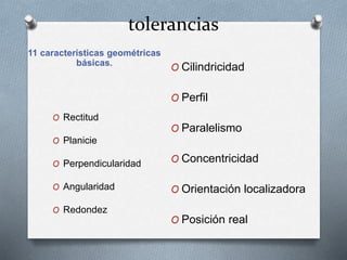 tolerancias 
11 características geométricas 
básicas. 
O Rectitud 
O Planicie 
O Perpendicularidad 
O Angularidad 
O Redondez 
O Cilindricidad 
O Perfil 
O Paralelismo 
O Concentricidad 
O Orientación localizadora 
O Posición real 
 