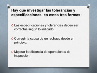 Hay que investigar las tolerancias y 
especificaciones en estas tres formas: 
O Las especificaciones y tolerancias deben ser 
correctas según lo indicado. 
O Corregir la causa de un rechazo desde un 
principio. 
O Mejorar la eficiencia de operaciones de 
inspección. 
 