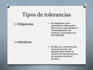 Tipos de tolerancias 
O Obligatorias 
O Indicativas 
O Se establecen para 
garantizar la adecuación, 
para el uso, para facilitar la 
comercialización del 
producto, para lograr una 
alta fiabilidad. 
O Se fijan por conveniencias 
de la producción, por 
ejemplo para reducir el 
número de interrupciones y 
de pruebas durante el 
proceso. 
 