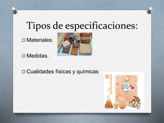 Tipos de especificaciones: 
O Materiales. 
O Medidas. 
O Cualidades físicas y químicas 
