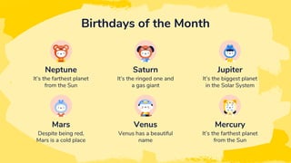 It’s the farthest planet
from the Sun
It’s the ringed one and
a gas giant
Neptune Saturn
Despite being red,
Mars is a cold place
Venus has a beautiful
name
Mars Venus
Birthdays of the Month
It’s the biggest planet
in the Solar System
Jupiter
It’s the farthest planet
from the Sun
Mercury
 