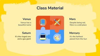 Class Material
Venus
Venus has a
beautiful name
Saturn
It’s the ringed one
and a gas giant
Mars
Despite being red,
Mars is a cold place
Mercury
It’s the farthest
planet from the Sun
 