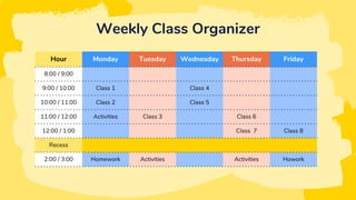Weekly Class Organizer
Hour Monday Tuesday Wednesday Thursday Friday
8:00 / 9:00
9:00 / 10:00 Class 1 Class 4
10:00 / 11:00 Class 2 Class 5
11:00 / 12:00 Activities Class 3 Class 6
12:00 / 1:00 Class 7 Class 8
Recess
2:00 / 3:00 Homework Activities Activities Howork
 