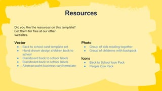 Resources
Did you like the resources on this template?
Get them for free at our other
websites.
Vector
● Back to school card template set
● Hand drawn design children back to
school
● Blackboard back to school labels
● Blackboard back to school labels
● Abstract paint business card template
Photo
● Group of kids reading together
● Group of childrens with backpack
Icons
● Back to School Icon Pack
● People Icon Pack
 