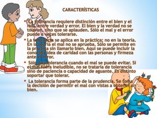 CARACTERÍSTICAS
• La tolerancia requiere distinción entre el bien y el
mal, entre verdad y error. El bien y la verdad no se
toleran, sino que se aplauden. Sólo el mal y el error
puede a veces tolerarse.
• La tolerancia se aplica en la práctica; no en la teoría.
En la teoría el mal no se aprueba. Sólo se permite en
la práctica sin llamarlo bien. Aquí se puede incluir la
conocida idea de caridad con las personas y firmeza
ante el error.
• Sólo hay tolerancia cuando el mal se puede evitar. Si
el mal fuera ineludible, no se trataría de tolerancia
sino de paciencia o capacidad de aguante. Es distinto
soportar que tolerar.
• La tolerancia forma parte de la prudencia. Se toma
la decisión de permitir el mal con vistas a obtener un
bien.
 