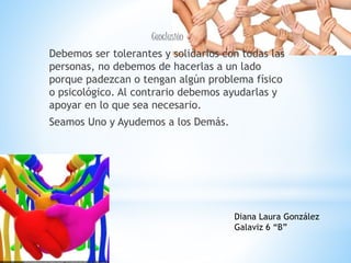 Conclusión
Debemos ser tolerantes y solidarios con todas las
personas, no debemos de hacerlas a un lado
porque padezcan o tengan algún problema físico
o psicológico. Al contrario debemos ayudarlas y
apoyar en lo que sea necesario.
Seamos Uno y Ayudemos a los Demás.
Diana Laura González
Galaviz 6 “B”
 