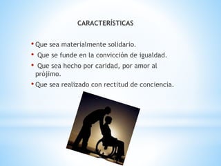 CARACTERÍSTICAS
• Que sea materialmente solidario.
• Que se funde en la convicción de igualdad.
• Que sea hecho por caridad, por amor al
prójimo.
• Que sea realizado con rectitud de conciencia.
 