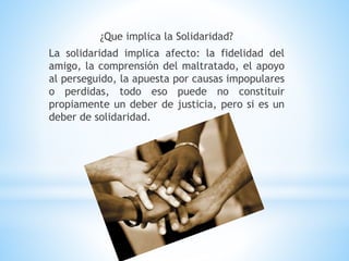 ¿Que implica la Solidaridad?
La solidaridad implica afecto: la fidelidad del
amigo, la comprensión del maltratado, el apoyo
al perseguido, la apuesta por causas impopulares
o perdidas, todo eso puede no constituir
propiamente un deber de justicia, pero si es un
deber de solidaridad.
 