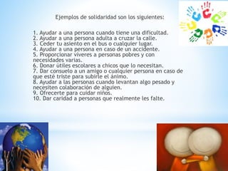 Ejemplos de solidaridad son los siguientes:
1. Ayudar a una persona cuando tiene una dificultad.
2. Ayudar a una persona adulta a cruzar la calle.
3. Ceder tu asiento en el bus o cualquier lugar.
4. Ayudar a una persona en caso de un accidente.
5. Proporcionar víveres a personas pobres y con
necesidades varias.
6. Donar útiles escolares a chicos que lo necesitan.
7. Dar consuelo a un amigo o cualquier persona en caso de
que esté triste para subirle el ánimo.
8. Ayudar a las personas cuando levantan algo pesado y
necesiten colaboración de alguien.
9. Ofrecerte para cuidar niños.
10. Dar caridad a personas que realmente les falte.
 
