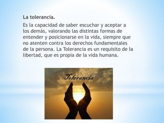 La tolerancia.
Es la capacidad de saber escuchar y aceptar a
los demás, valorando las distintas formas de
entender y posicionarse en la vida, siempre que
no atenten contra los derechos fundamentales
de la persona. La Tolerancia es un requisito de la
libertad, que es propia de la vida humana.
 
