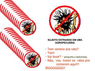 SUJEITO ENTRANDO EM UMA AGROPECUÁRIA - Tem veneno pra rato? - Tem! - Vai levar? -  pergunta o balconista. - Não,  vou  trazer os  ratos pra  comerem aqui!!!   IRGGGGGGG!! 