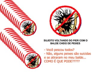 SUJEITO VOLTANDO DO PIER COM O BALDE CHEIO DE PEIXES  - Você pescou todos? - Não, alguns peixes são suicidas e se atiraram no meu balde... COMO É QUE PODE????? 