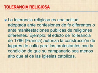 TOLERANCIA RELIGIOSA

   La tolerancia religiosa es una actitud
    adoptada ante confesiones de fe diferentes o
    ante manifestaciones públicas de religiones
    diferentes. Ejemplo, el edicto de Tolerancia
    de 1786 (Francia) autoriza la construcción de
    lugares de culto para los protestantes con la
    condición de que su campanario sea menos
    alto que el de las iglesias católicas.
 
