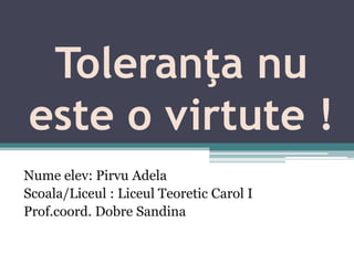 Toleranţa nu
este o virtute !
Nume elev: Pirvu Adela
Scoala/Liceul : Liceul Teoretic Carol I
Prof.coord. Dobre Sandina

 
