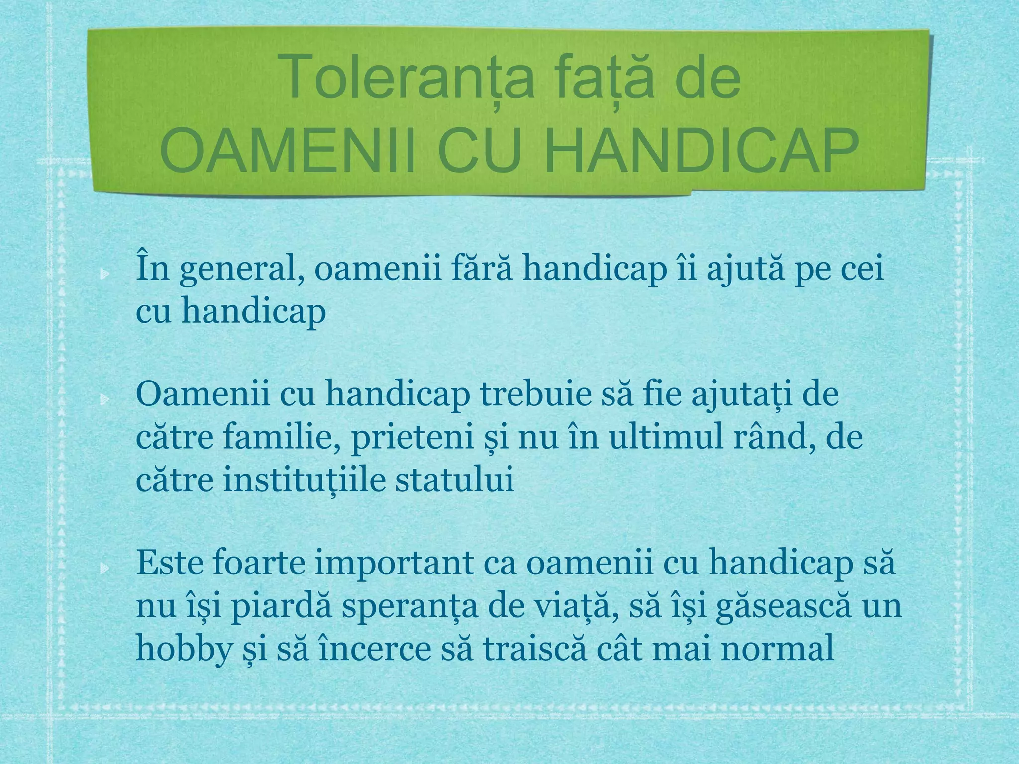 Toleranța față de 
OAMENII CU HANDICAP 
În general, oamenii fără handicap îi ajută pe cei 
cu handicap 
Oamenii cu handicap trebuie să fie ajutați de 
către familie, prieteni și nu în ultimul rând, de 
către instituțiile statului 
Este foarte important ca oamenii cu handicap să 
nu își piardă speranța de viață, să își găsească un 
hobby și să încerce să traiscă cât mai normal 
 
