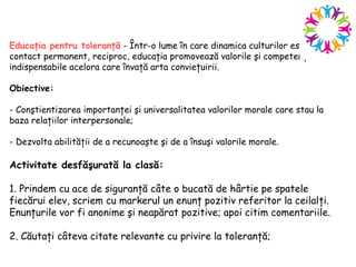 Educaţia pentru toleranţă - Într-o lume în care dinamica culturilor este în
contact permanent, reciproc, educaţia promovează valorile şi competenţele
indispensabile acelora care învaţă arta convieţuirii.
Obiective:
- Conştientizarea importanţei şi universalitatea valorilor morale care stau la
baza relaţiilor interpersonale;
- Dezvolta abilităţii de a recunoaşte şi de a însuşi valorile morale.
Activitate desfăşurată la clasă:
1. Prindem cu ace de siguranţă câte o bucată de hârtie pe spatele
fiecărui elev, scriem cu markerul un enunţ pozitiv referitor la ceilalţi.
Enunţurile vor fi anonime şi neapărat pozitive; apoi citim comentariile.
2. Căutaţi câteva citate relevante cu privire la toleranţă;
 