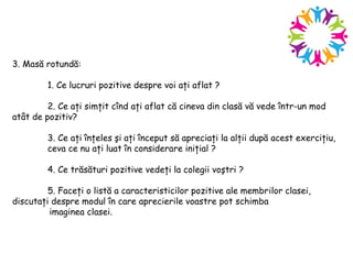 3. Masă rotundă:
1. Ce lucruri pozitive despre voi aţi aflat ?
2. Ce aţi simţit cînd aţi aflat că cineva din clasă vă vede într-un mod
atât de pozitiv?
3. Ce aţi înţeles şi aţi început să apreciaţi la alţii după acest exerciţiu,
ceva ce nu aţi luat în considerare iniţial ?
4. Ce trăsături pozitive vedeţi la colegii voştri ?
5. Faceţi o listă a caracteristicilor pozitive ale membrilor clasei,
discutaţi despre modul în care aprecierile voastre pot schimba
imaginea clasei.
 