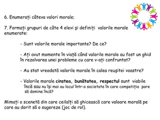 6. Enumeraţi câteva valori morale;
7. Formaţi grupuri de câte 4 elevi şi definiţi valorile morale
enumerate:
- Sunt valorile morale importante? De ce?
- Aţi avut momente în viaţă când valorile morale au fost un ghid
în rezolvarea unei probleme cu care v-aţi confruntat?
- Au stat vreodată valorile morale în calea reuşitei voastre?
- Valorile morale cinstea, bunătatea, respectul sunt viabile
încă sau nu îşi mai au locul într-o societate în care competiţia pare
să domine încă?
Mimaţi o scenetă din care ceilalţi să ghicească care valoare morală pe
care au dorit să o sugereze (joc de rol).
 