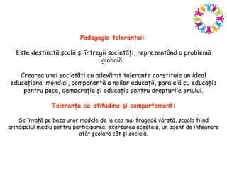 Pedagogia toleranţei:
Este destinată şcolii şi întregii societăţi, reprezentând o problemă
globală.
Crearea unei societăţi cu adevărat tolerante constituie un ideal
educaţional mondial, componentă a noilor educaţii, paralelă cu educaţia
pentru pace, democraţie şi educaţia pentru drepturile omului.
Toleranţa ca atitudine şi comportament:
Se învaţă pe baza unor modele de la cea mai fragedă vârstă, şcoala fiind
principalul mediu pentru participarea, exersarea acesteia, un agent de integrare
atât şcolară cât şi socială.
 