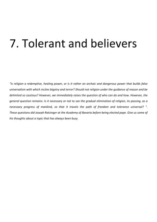 7. Tolerant and believers

"Is religion a redemptive, healing power, or is it rather an archaic and dangerous power that builds false
universalism with which incites bigotry and terror? Should not religion under the guidance of reason and be
delimited so cautious? However, we immediately raises the question of who can do and how. However, the
general question remains: Is it necessary or not to see the gradual elimination of religion, its passing, as a
necessary progress of mankind, so that it travels the path of freedom and tolerance universal? ".
These questions did Joseph Ratzinger at the Academy of Bavaria before being elected pope. Give us some of
his thoughts about a topic that has always been busy.
 
