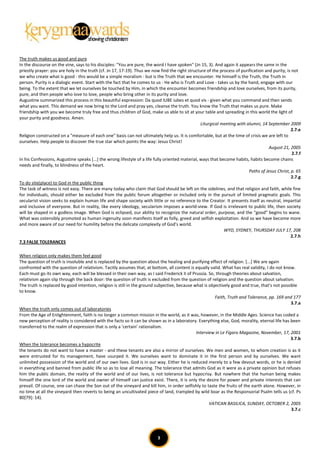 The truth makes us good and pure
In the discourse on the vine, says to his disciples: "You are pure, the word I have spoken" (Jn 15, 3). And again it appears the same in the
priestly prayer: you are holy in the truth (cf. Jn 17, 17-19). Thus we now find the right structure of the process of purification and purity, is not
we who create what is good - this would be a simple moralism - but is the Truth that we encounter. He himself is the Truth, the Truth in
person. Purity is a dialogic event. Start with the fact that he comes to us - He who is Truth and Love - takes us by the hand, engage with our
being. To the extent that we let ourselves be touched by Him, in which the encounter becomes friendship and love ourselves, from its purity,
pure, and then people who love to love, people who bring other in its purity and love.
Augustine summarized this process in this beautiful expression: Da quod IUBE iubes et quod vis - given what you command and then sends
what you want. This demand we now bring to the Lord and pray yes, cleanse the truth. You know the Truth that makes us pure. Make
friendship with you we become truly free and thus children of God, make us able to sit at your table and spreading in this world the light of
your purity and goodness. Amen.
                                                                                                  Liturgical meeting with alumni, 14 September 2009
                                                                                                                                                  2.7.e
Religion constructed on a "measure of each one" basis can not ultimately help us. It is comfortable, but at the time of crisis we are left to
ourselves. Help people to discover the true star which points the way: Jesus Christ!
                                                                                                                                     August 21, 2005
                                                                                                                                                  2.7.f
In his Confessions, Augustine speaks [...] the wrong lifestyle of a life fully oriented material, ways that become habits, habits become chains
needs and finally, to blindness of the heart.
                                                                                                                           Paths of Jesus Christ, p. 65
                                                                                                                                                  2.7.g
To do site(place) to God in the public thing
The task of witness is not easy. There are many today who claim that God should be left on the sidelines, and that religion and faith, while fine
for individuals, should either be excluded from the public forum altogether or included only in the pursuit of limited pragmatic goals. This
secularist vision seeks to explain human life and shape society with little or no reference to the Creator. It presents itself as neutral, impartial
and inclusive of everyone. But in reality, like every ideology, secularism imposes a world-view. If God is irrelevant to public life, then society
will be shaped in a godless image. When God is eclipsed, our ability to recognize the natural order, purpose, and the “good” begins to wane.
What was ostensibly promoted as human ingenuity soon manifests itself as folly, greed and selfish exploitation. And so we have become more
and more aware of our need for humility before the delicate complexity of God’s world.
                                                                                                              WYD, SYDNEY, THURSDAY JULY 17, 208
                                                                                                                                                  2.7.h
7.3 FALSE TOLERANCES

When religion only makes them feel good
The question of truth is insoluble and is replaced by the question about the healing and purifying effect of religion. [...] We are again
confronted with the question of relativism. Tacitly assumes that, at bottom, all content is equally valid. What has real validity, I do not know.
Each must go its own way, each will be blessed in their own way, as I said Frederick II of Prussia. So, through theories about salvation,
relativism again slip through the back door: the question of truth is excluded from the question of religion and the question about salvation.
The truth is replaced by good intention, religion is still in the ground subjective, because what is objectively good and true, that's not possible
to know.
                                                                                                        Faith, Truth and Tolerance, pp. 169 and 177
                                                                                                                                                3.7.a
When the truth only comes out of laboratories
From the Age of Enlightenment, faith is no longer a common mission in the world, as it was, however, in the Middle Ages. Science has coded a
new perception of reality is considered with the facts so it can be shown as in a laboratory. Everything else, God, morality, eternal life has been
transferred to the realm of expression that is only a 'certain' rationalism.
                                                                                              Interview in Le Figaro Magazine, November, 17, 2001
                                                                                                                                                3.7.b
When the tolerance becomes a hypocrite
the tenants do not want to have a master - and these tenants are also a mirror of ourselves. We men and women, to whom creation is as it
were entrusted for its management, have usurped it. We ourselves want to dominate it in the first person and by ourselves. We want
unlimited possession of the world and of our own lives. God is in our way. Either he is reduced merely to a few devout words, or he is denied
in everything and banned from public life so as to lose all meaning. The tolerance that admits God as it were as a private opinion but refuses
him the public domain, the reality of the world and of our lives, is not tolerance but hypocrisy. But nowhere that the human being makes
himself the one lord of the world and owner of himself can justice exist. There, it is only the desire for power and private interests that can
prevail. Of course, one can chase the Son out of the vineyard and kill him, in order selfishly to taste the fruits of the earth alone. However, in
no time at all the vineyard then reverts to being an uncultivated piece of land, trampled by wild boar as the Responsorial Psalm tells us (cf. Ps
80[79]: 14).
                                                                                                     VATICAN BASILICA, SUNDAY, OCTOBER 2, 2005
                                                                                                                                                3.7.c




                                                                          3
 