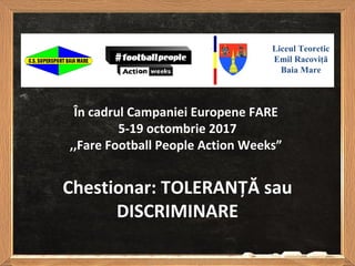 Chestionar: TOLERANȚĂ sau
DISCRIMINARE
Liceul Teoretic
Emil Racoviţă
Baia Mare
În cadrul Campaniei Europene FARE
5-19 octombrie 2017
,,Fare Football People Action Weeks”
 
