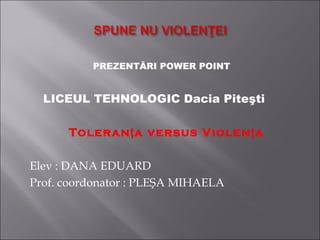PREZENTĂRI POWER POINT 
LICEUL TEHNOLOGIC Dacia Piteşti 
Toleran ţa versus Violenţa 
Elev : DANA EDUARD 
Prof. coordonator : PLEŞA MIHAELA 
 