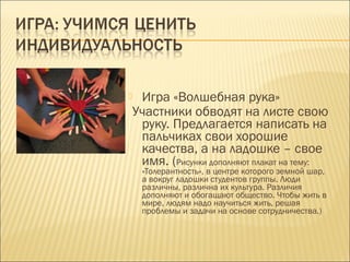 Игра «Волшебная рука»
Участники обводят на листе свою
руку. Предлагается написать на
пальчиках свои хорошие
качества, а на ладошке – свое
имя. (Рисунки дополняют плакат на тему:



«Толерантность», в центре которого земной шар,
а вокруг ладошки студентов группы. Люди
различны, различна их культура. Различия
дополняют и обогащают общество. Чтобы жить в
мире, людям надо научиться жить, решая
проблемы и задачи на основе сотрудничества.)

 