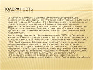 





16 ноября жители многих стран мира отмечают Международный день
толерантности или День терпимости. Этот праздник был учрежден в 1996 году по
решению Генеральной Ассамблеи ООН. День терпимости отмечается в разных
странах по аналогичному сценарию. В этот день проводятся массовые
мероприятия, посвященные воспитанию терпимости у жителей стран-участниц
ООН и других народов мира. Большинство мероприятий ориентировано на
учебные и профессиональные заведения, но часть их проводится и для всей
общественности.
День терпимости посвящен соблюдению принятой в 1995 году Декларации
терпимости. Его цель заключается в том, чтобы снизить распространяющиеся в
последнее время по всей планете случаи проявления насилия и экстремизма.
1995, Год Организации Объединенных Наций для Терпимости, видел запуск
международной кампании для терпимости, отказа от насилия и оценки
социального и культурного разнообразия. Это был ЮНЕСКО, который начал это
совершение и принимал роль координирования ведущего агентства в течение
года. Декларация была подписана Государствами - членами, и шесть особенносозданных флагов терпимости были подняты. Все сектора ЮНЕСКО
организовывали широкое множество специальных событий, встреч и
публикаций. Немецкий графический художник Хелмут Лангер создал эту эмблему.

 