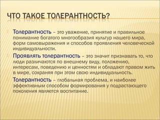 

Толерантность – это уважение, принятие и правильное

понимание богатого многообразия культур нашего мира,
форм самовыражения и способов проявления человеческой
индивидуальности.
 Проявлять толерантность – это значит признавать то, что
люди различаются по внешнему виду, положению,
интересам, поведению и ценностям и обладают правом жить
в мире, сохраняя при этом свою индивидуальность.
 Толерантность – глобальная проблема, и наиболее
эффективным способом формирования у подрастающего
поколения является воспитание.

 