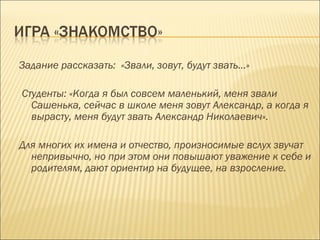 Задание рассказать: «Звали, зовут, будут звать…»
Студенты: «Когда я был совсем маленький, меня звали
Сашенька, сейчас в школе меня зовут Александр, а когда я
вырасту, меня будут звать Александр Николаевич».
Для многих их имена и отчество, произносимые вслух звучат
непривычно, но при этом они повышают уважение к себе и
родителям, дают ориентир на будущее, на взросление.

 