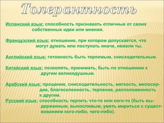 Испанский язык: способность признавать отличные от своих
собственных идеи или мнения.
Французский язык: отношение, при котором допускается, что
могут думать или поступать иначе, нежели ты.
Английский язык: готовность быть терпимым, снисходительным.
Китайский язык: позволять, принимать, быть по отношению к
другим великодушным.
Арабский язык: прощение, снисходительность, мягкость, милосердие, благосклонность, терпение, расположенность
к другим.
Русский язык: способность терпеть что-то или кого-то (быть выдержанным, выносливым, уметь мириться с существованием кого-либо, чего-либо).

 