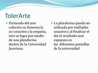 TolerArte
 Partiendo del arte
colectivo se fomenta la
co-creación y la empatía,
esto se logra por medio
de una plataforma
dentro de la Universidad
Javeriana.
 La plataforma puede ser
utilizada por múltiples
usuarios y al finalizar el
día el resultado será
expuesto en
las diferentes pantallas
de la universidad.
 