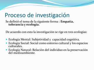 Proceso de investigación
Se definió el tema de la siguiente forma : Empatía,
tolerancia y ecología.
De acuerdo con esto la investigación se rige en tres ecologías:
 Ecología Mental: Subjetividad y capacidad cognitiva.
 Ecología Social: Social como entorno cultural y los espacios
culturales.
 Ecología Natural: Relación del individuo en la preservación
del medioambiente.
 