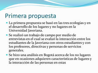 Primera propuesta
 La primera propuesta se basó en las tres ecologías y en
el desarrollo de los lugares y no lugares en la
Universidad Javeriana.
 Se realizó un trabajo de campo por medio de
entrevistas en el cual se evaluó la interacción entre los
estudiantes de la Javeriana con otros estudiantes y con
los profesores, directivas y personas de servicios
generales.
 Se hizo una análisis en Bogotá acerca de los no lugares
que en ocasiones adquieren características de lugares y
la interacción de las personas en estas
 