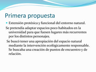 Primera propuesta
 Extensión protésica y funcional del entorno natural.
Se pretendía adaptar espacios poco habitados en la
universidad para que fuesen lugares más recurrentes
por los distintos personajes.
Se buscó tener una apropiación del espacio natural
mediante la intervención ecológicamente responsable.
Se buscaba una creación de puntos de encuentro y de
relación.
 