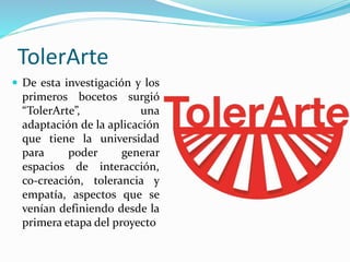 TolerArte
 De esta investigación y los
primeros bocetos surgió
“TolerArte”, una
adaptación de la aplicación
que tiene la universidad
para poder generar
espacios de interacción,
co-creación, tolerancia y
empatía, aspectos que se
venían definiendo desde la
primera etapa del proyecto
 