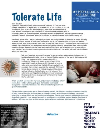 Tolerate Life


June 28, 2021

The most tolerant is God. Millions are not ‘tolerant’ of God, or what
other’s viewpoints of a god are. To ‘tolerate’ is ‘to put up with’ or not be
‘intolerant’, and to accept what ever you have little apparent choice
over. When ‘impatience’ rears its head, it’s time to seek patience with a
positive tolerance. Tolerating ones attitude is always a good start. It’s common to not ask
yourself if even if you create reasons for others to have to tolerate you - is life having to?

It’s always ‘show time’ - are you putting on your best and doing the best to deal with all things requiring
‘a review’ of your attitude. Is it the best available? If you’re just tolerating your thoughts and feelings
about yourself, step up and detach from them so they are ‘there’ but not controlling your life of having to
tolerate them. Remember, not everything can be changed by the mind, somethings need a strong heart
opening. Oxygen deprivation in the mind and heart can happen if you’re not letting go of what ails you
from the past. Techniques of breathing will minimize and disconnect that which you have had to tolerate
within you every day.



Park your ‘negative, repressed tolerance’ in a space where awareness and discernment of
best positive options lie. Let go of the ego! Get the ego out of the way or it’s the same old
thing - you versus me, yours versus mine, etc., -
intolerance. Tolerance is based on going beyond the
super
fi
cial things that divide us. It’s the result of turning
within and coming to know the Self. If I can deal with my
own ego, then my own anger can be resolved. With intent
to rise above moments of intolerance you will develop a
spiritual tolerance that cultivates an inner wisdom. Turn
within and see the patience that can win over impatience.
Resistance to ‘inner development’ is the norm for most.
You’re not most!

If I am unsel
fi
sh and honest in my heart, and am concerned about others’
needs, then I will be full enough to give. ‘I should be understood’
changes to - ‘I should understand.’ Not ‘They should change’ but ‘I will
give what’s needed’
!

The key factor to performing well in life and in every arena is the ability to control the quality and quantity
of your “internal dialogue”, and that goes on between the ears while
fi
lling and unlocking the unused
heart. Live in peace within, and not in disconnected pieces. Seek to be in love and not just tolerate up and
down feelings within? Love yourself as much as possible and you will love another likewise. Real love is
endless. ‘’We have two lives, and the second begins when we realize we only have one’’. - Confucius
 

Arhata~
 