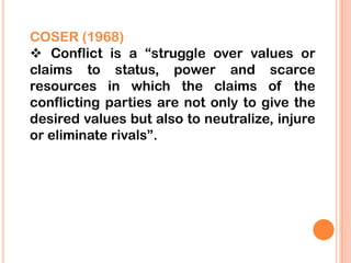 COSER (1968)
 Conflict is a “struggle over values or
claims to status, power and scarce
resources in which the claims of the
conflicting parties are not only to give the
desired values but also to neutralize, injure
or eliminate rivals”.
 