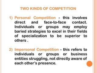 TWO KINDS OF COMPETITION

1) Personal Competition - this involves
   direct   and    face-to-face    contact.
   Individuals or groups may employ
   baried strategies to excel in their fields
   of specialization to be superior to
   others .

2) Impersonal Competition - this refers to
   individuals or groups or business
   entities struggling, not directly aware of
   each other’s presence.
 