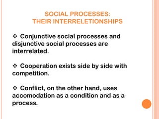 SOCIAL PROCESSES:
      THEIR INTERRELETIONSHIPS

 Conjunctive social processes and
disjunctive social processes are
interrelated.

 Cooperation exists side by side with
competition.

 Conflict, on the other hand, uses
accomodation as a condition and as a
process.
 