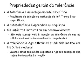 Propriedades gerais da tolerância A tolerância é imunologicamente específica - Resultante da deleção ou inativação de linf. T e/ou B Ag-específicos.  A autotolerância é aprendida ou adquirida.  Os linfócitos imaturos ou em desenvolvimento - São mais susceptíveis à indução da tolerância do que as células maduras ou funcionalmente competentes. A tolerância a Ags estranhos é induzida mesmo em linfócitos maduros - Quando estas células são expostas a Ags sob condições que sejam inadequadas à ativação 