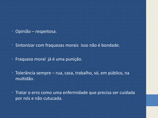 • Opinião – respeitosa.
• Sintonizar com fraquezas morais isso não é bondade.
• Fraqueza moral já é uma punição.
• Tolerância sempre – rua, casa, trabalho, só, em público, na
multidão.
• Tratar o erro como uma enfermidade que precisa ser cuidada
por nós e não cutucada.
 