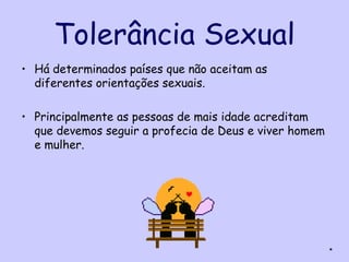 Tolerância Sexual
• Há determinados países que não aceitam as
  diferentes orientações sexuais.

• Principalmente as pessoas de mais idade acreditam
  que devemos seguir a profecia de Deus e viver homem
  e mulher.




                                                        *
 
