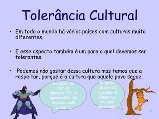 Tolerância Cultural
• Em todo o mundo há vários países com culturas muito
  diferentes.

• E esse aspecto também é um para o qual devemos ser
  tolerantes.

•    Podemos não gostar dessa cultura mas temos que a
    respeitar, porque é a cultura que aquele povo segue.
                   Eu gosto de        Eu gosto
                      comida         de comida
                 chinesa ??? Já      africana !!!
                 agora estás tão      Respeita-
                  feio com esta        me sou
                     roupa !!        americano
                                                           *
 