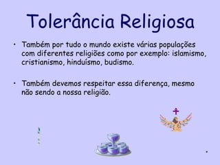 Tolerância Religiosa
• Também por tudo o mundo existe várias populações
  com diferentes religiões como por exemplo: islamismo,
  cristianismo, hinduísmo, budismo.

• Também devemos respeitar essa diferença, mesmo
  não sendo a nossa religião.




                                                      *
 