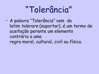 “Tolerância”
• A palavra “Tolerância” vem do
  latim tolerare (suportar), é um termo de
  aceitação perante um elemento
  contrário a uma
  regra moral, cultural, civíl ou física.
 